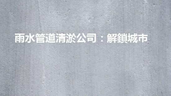 雨水管道清淤公司：解鎖城市秘密，暢通你的生活！